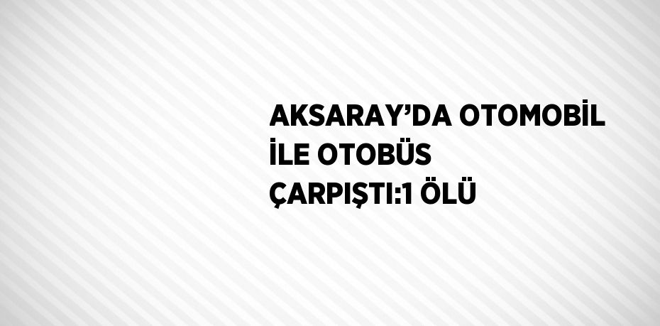 AKSARAY’DA OTOMOBİL İLE OTOBÜS ÇARPIŞTI:1 ÖLÜ