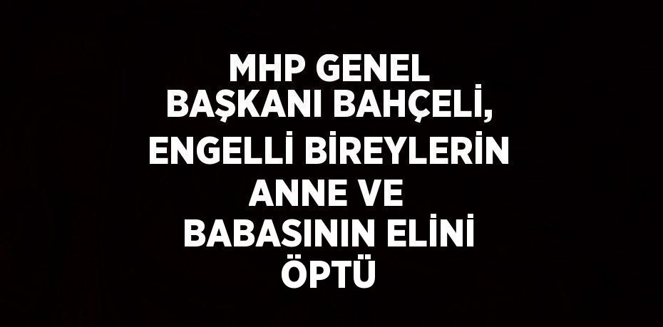 MHP GENEL BAŞKANI BAHÇELİ, ENGELLİ BİREYLERİN ANNE VE BABASININ ELİNİ ÖPTÜ