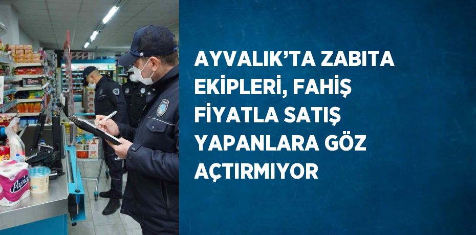 AYVALIK’TA ZABITA EKİPLERİ, FAHİŞ FİYATLA SATIŞ YAPANLARA GÖZ AÇTIRMIYOR