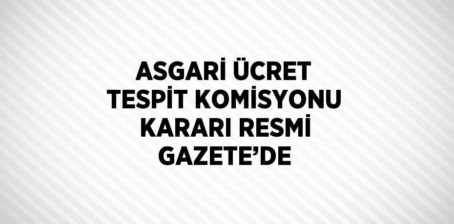 ASGARİ ÜCRET TESPİT KOMİSYONU KARARI RESMİ GAZETE’DE