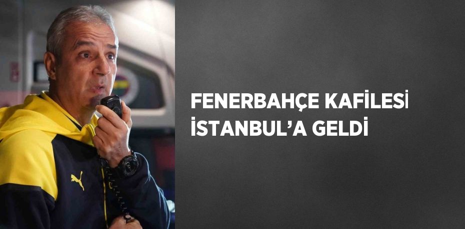 FENERBAHÇE KAFİLESİ İSTANBUL’A GELDİ