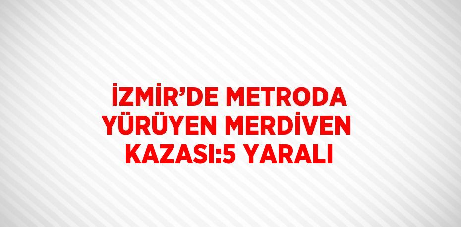 İZMİR’DE METRODA YÜRÜYEN MERDİVEN KAZASI:5 YARALI