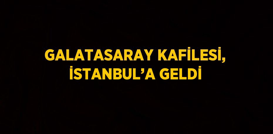 GALATASARAY KAFİLESİ, İSTANBUL’A GELDİ