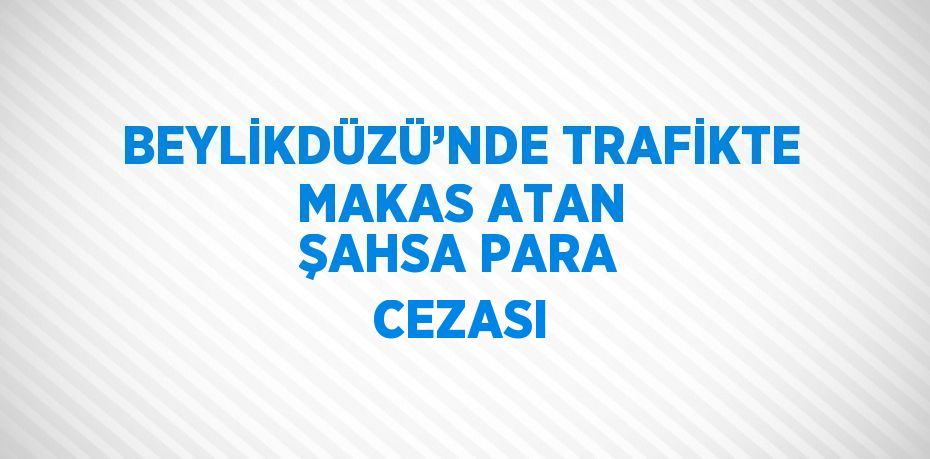 BEYLİKDÜZÜ’NDE TRAFİKTE MAKAS ATAN ŞAHSA PARA CEZASI