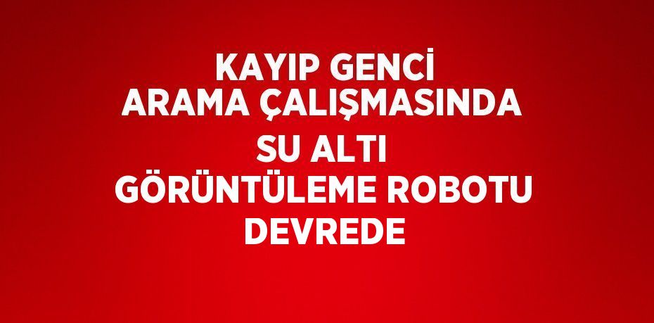 KAYIP GENCİ ARAMA ÇALIŞMASINDA SU ALTI GÖRÜNTÜLEME ROBOTU DEVREDE