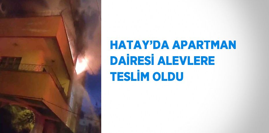 HATAY’DA APARTMAN DAİRESİ ALEVLERE TESLİM OLDU