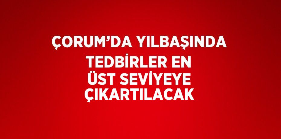 ÇORUM’DA YILBAŞINDA TEDBİRLER EN ÜST SEVİYEYE ÇIKARTILACAK