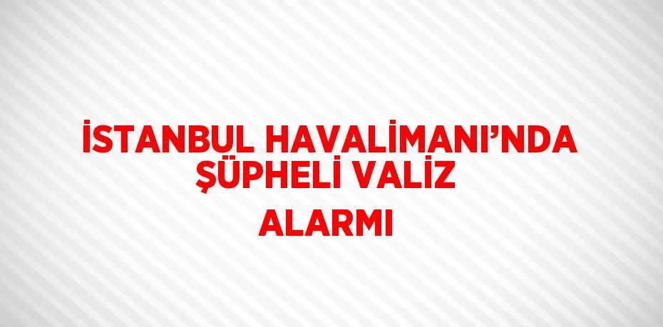 İSTANBUL HAVALİMANI’NDA ŞÜPHELİ VALİZ ALARMI