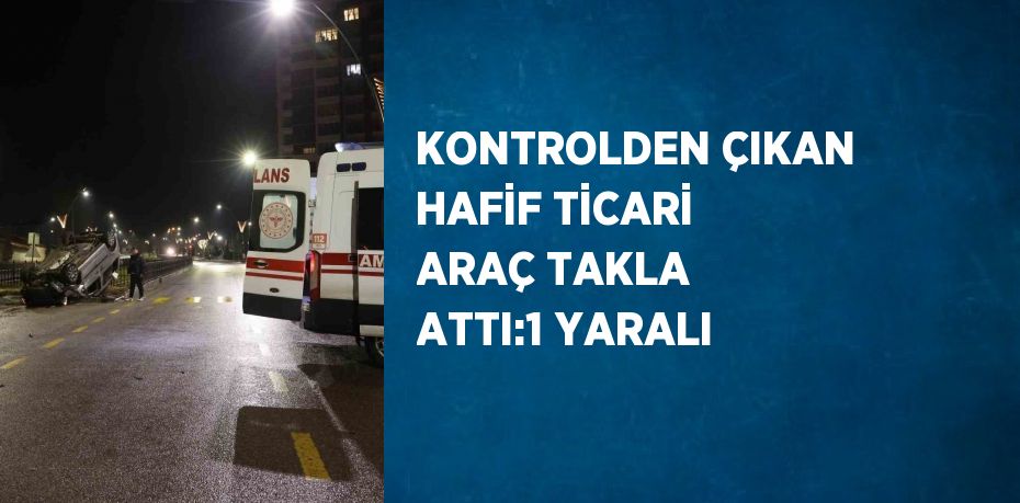 KONTROLDEN ÇIKAN HAFİF TİCARİ ARAÇ TAKLA ATTI:1 YARALI