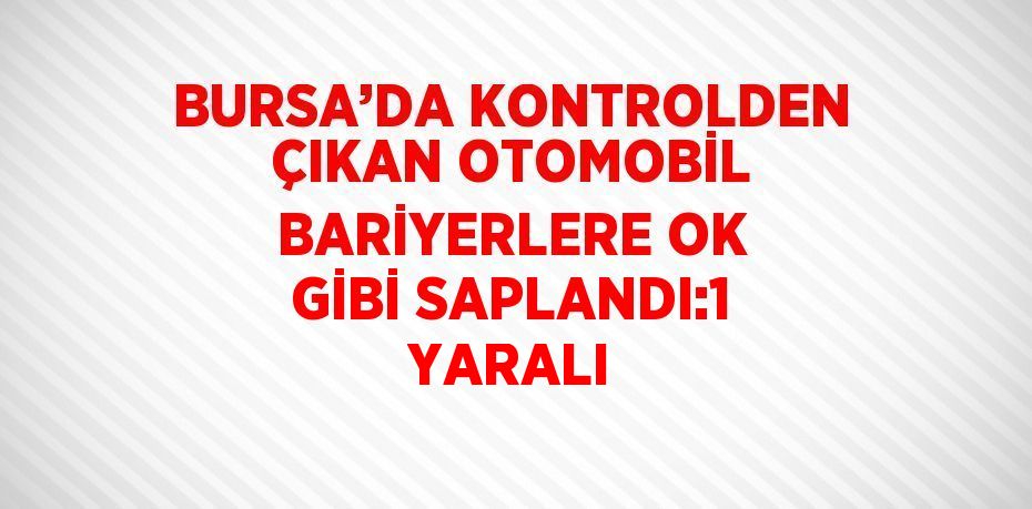 BURSA’DA KONTROLDEN ÇIKAN OTOMOBİL BARİYERLERE OK GİBİ SAPLANDI:1 YARALI