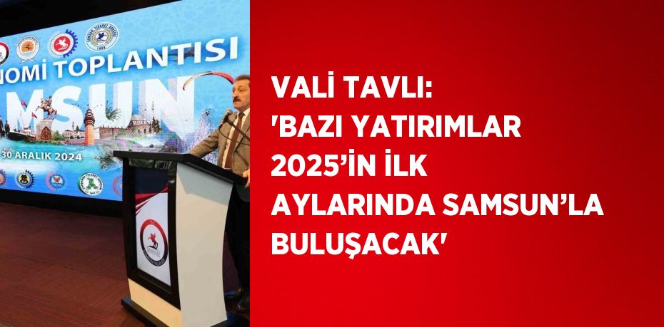 VALİ TAVLI: 'BAZI YATIRIMLAR 2025’İN İLK AYLARINDA SAMSUN’LA BULUŞACAK'