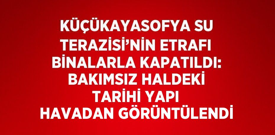 KÜÇÜKAYASOFYA SU TERAZİSİ’NİN ETRAFI BİNALARLA KAPATILDI: BAKIMSIZ HALDEKİ TARİHİ YAPI HAVADAN GÖRÜNTÜLENDİ