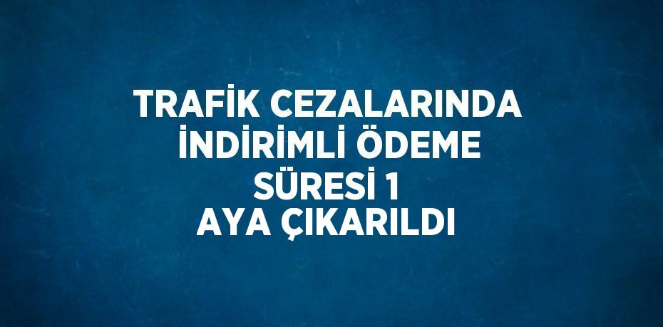 TRAFİK CEZALARINDA İNDİRİMLİ ÖDEME SÜRESİ 1 AYA ÇIKARILDI