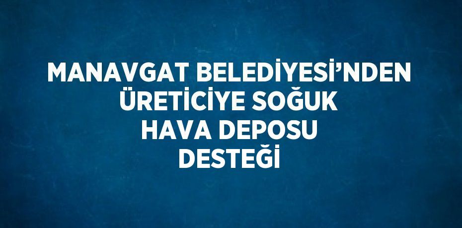 MANAVGAT BELEDİYESİ’NDEN ÜRETİCİYE SOĞUK HAVA DEPOSU DESTEĞİ