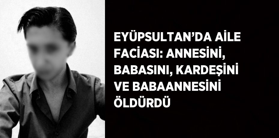 EYÜPSULTAN’DA AİLE FACİASI: ANNESİNİ, BABASINI, KARDEŞİNİ VE BABAANNESİNİ ÖLDÜRDÜ