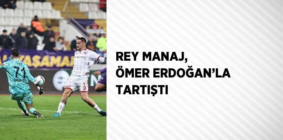 REY MANAJ, ÖMER ERDOĞAN’LA TARTIŞTI