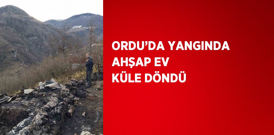 ORDU’DA YANGINDA AHŞAP EV KÜLE DÖNDÜ