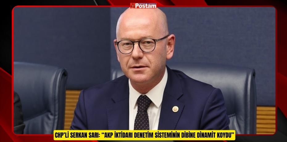 CHP’Lİ SERKAN SARI: “AKP İKTİDARI DENETİM SİSTEMİNİN DİBİNE DİNAMİT KOYDU”