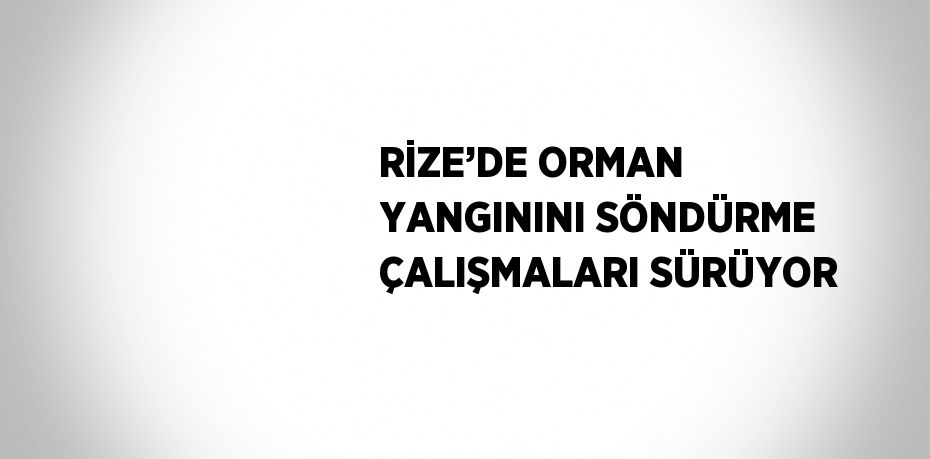 RİZE’DE ORMAN YANGININI SÖNDÜRME ÇALIŞMALARI SÜRÜYOR