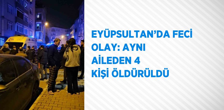 EYÜPSULTAN’DA FECİ OLAY: AYNI AİLEDEN 4 KİŞİ ÖLDÜRÜLDÜ