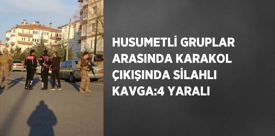 HUSUMETLİ GRUPLAR ARASINDA KARAKOL ÇIKIŞINDA SİLAHLI KAVGA:4 YARALI