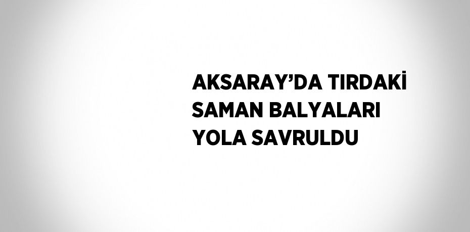 AKSARAY’DA TIRDAKİ SAMAN BALYALARI YOLA SAVRULDU