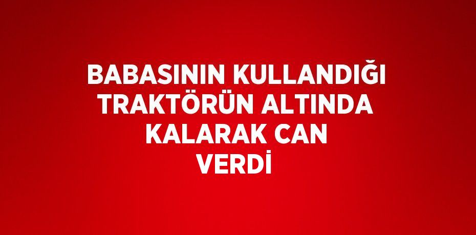 BABASININ KULLANDIĞI TRAKTÖRÜN ALTINDA KALARAK CAN VERDİ