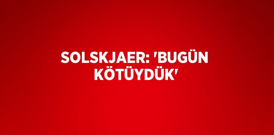 SOLSKJAER: 'BUGÜN KÖTÜYDÜK'