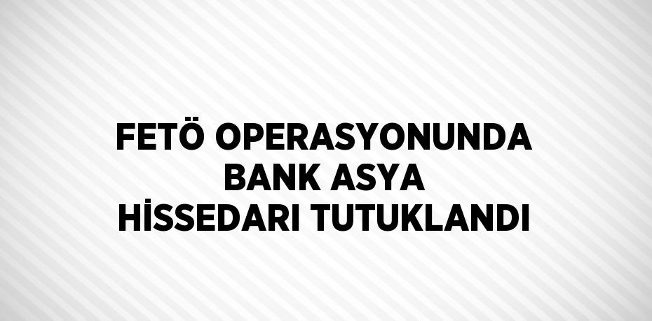 FETÖ OPERASYONUNDA BANK ASYA HİSSEDARI TUTUKLANDI