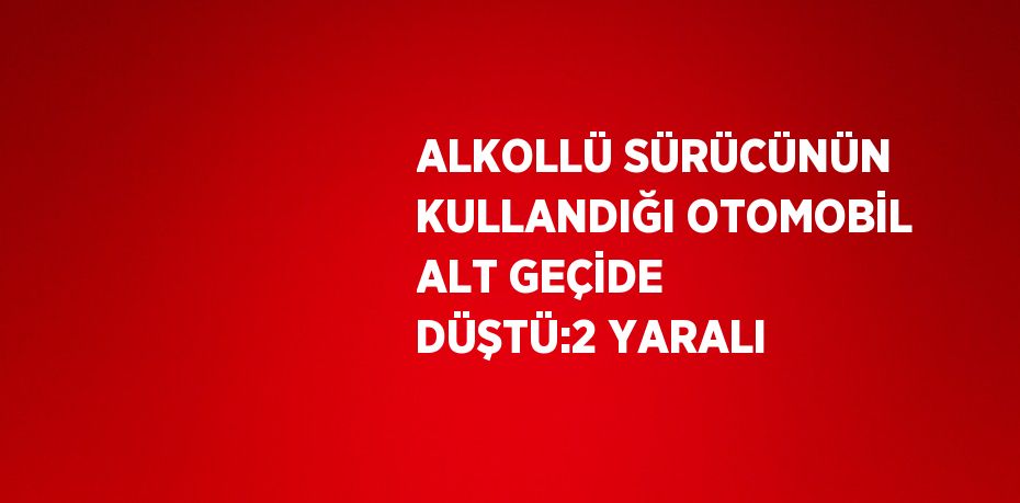 ALKOLLÜ SÜRÜCÜNÜN KULLANDIĞI OTOMOBİL ALT GEÇİDE DÜŞTÜ:2 YARALI