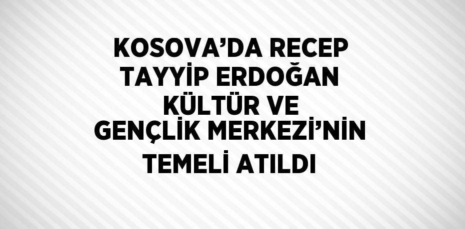 KOSOVA’DA RECEP TAYYİP ERDOĞAN KÜLTÜR VE GENÇLİK MERKEZİ’NİN TEMELİ ATILDI