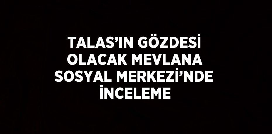 TALAS’IN GÖZDESİ OLACAK MEVLANA SOSYAL MERKEZİ’NDE İNCELEME