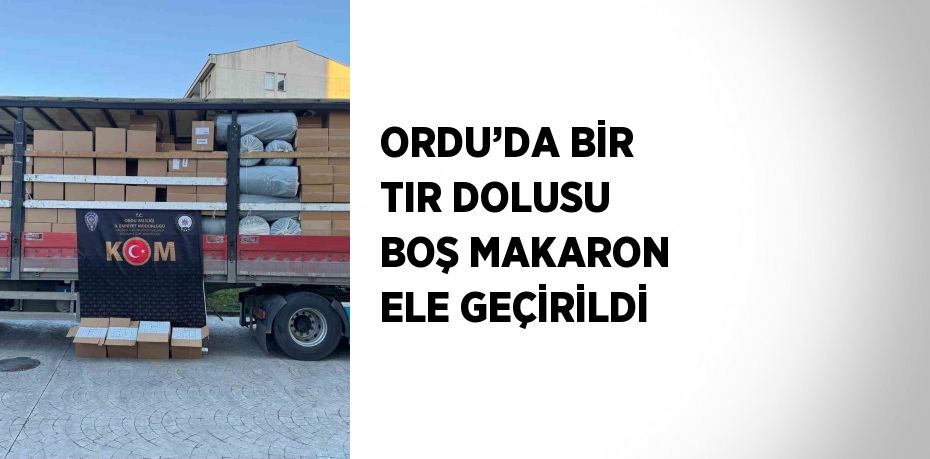 ORDU’DA BİR TIR DOLUSU BOŞ MAKARON ELE GEÇİRİLDİ