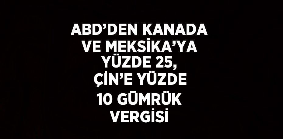 ABD’DEN KANADA VE MEKSİKA’YA YÜZDE 25, ÇİN’E YÜZDE 10 GÜMRÜK VERGİSİ