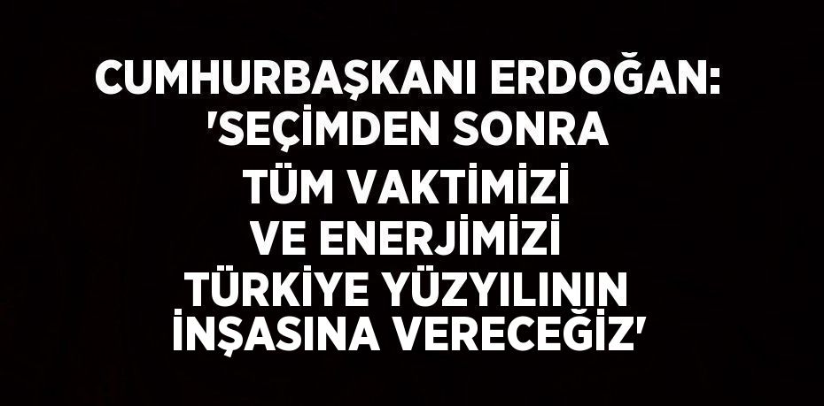 CUMHURBAŞKANI ERDOĞAN: 'SEÇİMDEN SONRA TÜM VAKTİMİZİ VE ENERJİMİZİ TÜRKİYE YÜZYILININ İNŞASINA VERECEĞİZ'