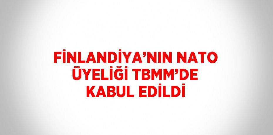 FİNLANDİYA’NIN NATO ÜYELİĞİ TBMM’DE KABUL EDİLDİ