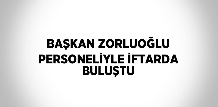 BAŞKAN ZORLUOĞLU PERSONELİYLE İFTARDA BULUŞTU