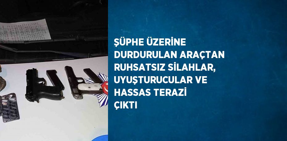 ŞÜPHE ÜZERİNE DURDURULAN ARAÇTAN RUHSATSIZ SİLAHLAR, UYUŞTURUCULAR VE HASSAS TERAZİ ÇIKTI