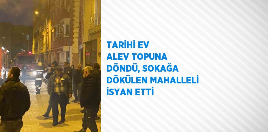 TARİHİ EV ALEV TOPUNA DÖNDÜ, SOKAĞA DÖKÜLEN MAHALLELİ İSYAN ETTİ