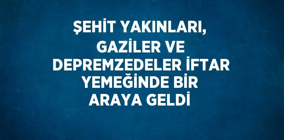 ŞEHİT YAKINLARI, GAZİLER VE DEPREMZEDELER İFTAR YEMEĞİNDE BİR ARAYA GELDİ