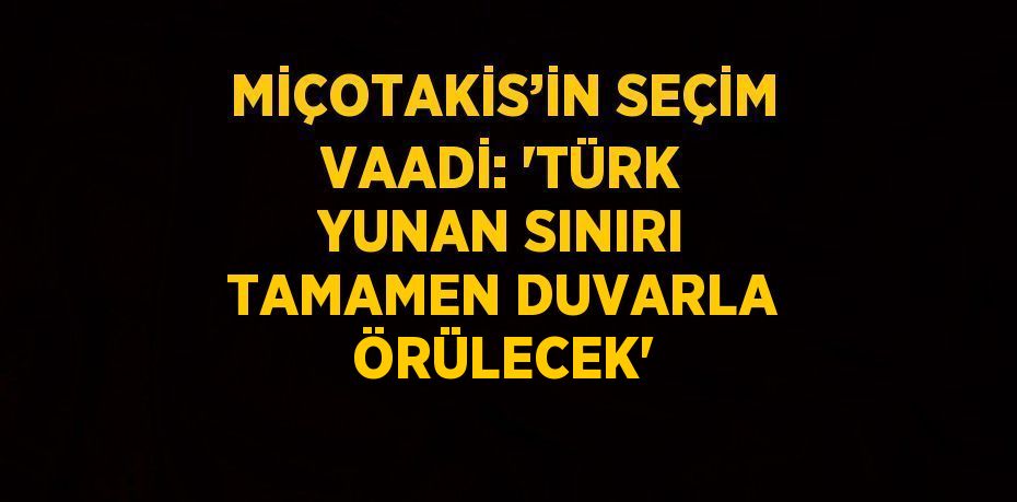 MİÇOTAKİS’İN SEÇİM VAADİ: 'TÜRK YUNAN SINIRI TAMAMEN DUVARLA ÖRÜLECEK'