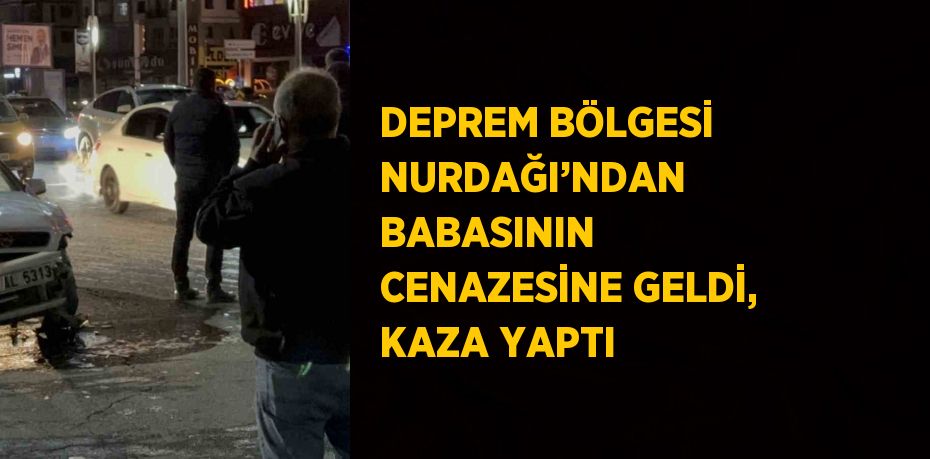 DEPREM BÖLGESİ NURDAĞI’NDAN BABASININ CENAZESİNE GELDİ, KAZA YAPTI