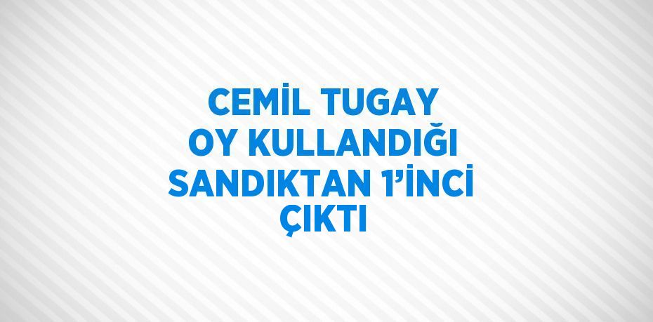 CEMİL TUGAY OY KULLANDIĞI SANDIKTAN 1’İNCİ ÇIKTI