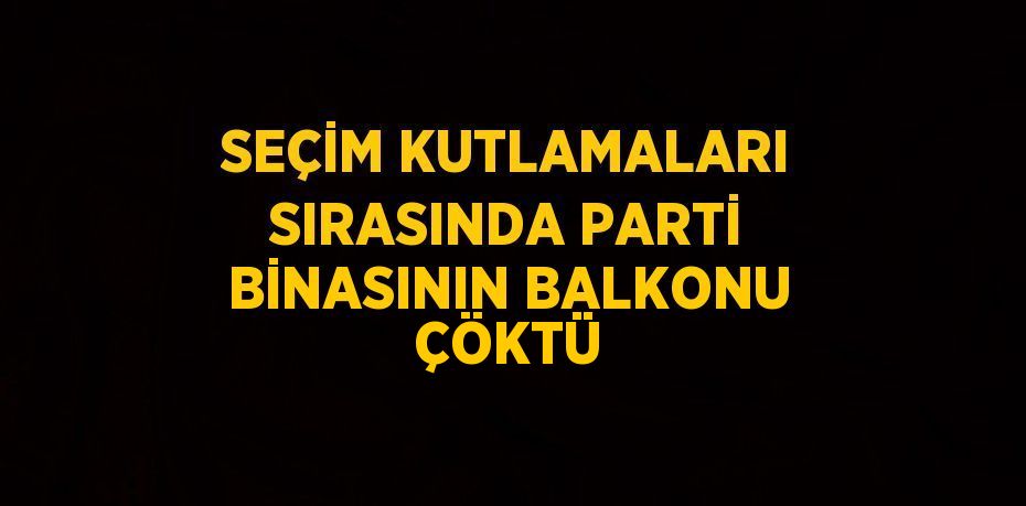 SEÇİM KUTLAMALARI SIRASINDA PARTİ BİNASININ BALKONU ÇÖKTÜ