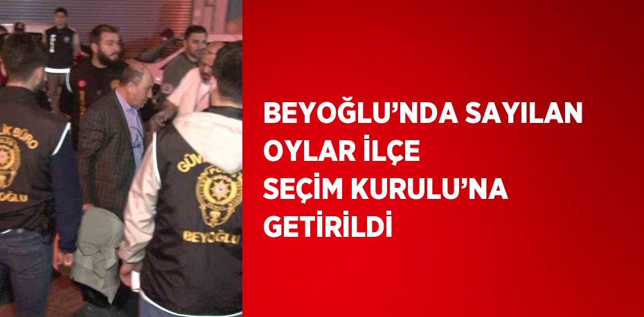 BEYOĞLU’NDA SAYILAN OYLAR İLÇE SEÇİM KURULU’NA GETİRİLDİ