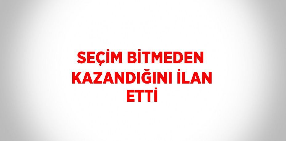 SEÇİM BİTMEDEN KAZANDIĞINI İLAN ETTİ