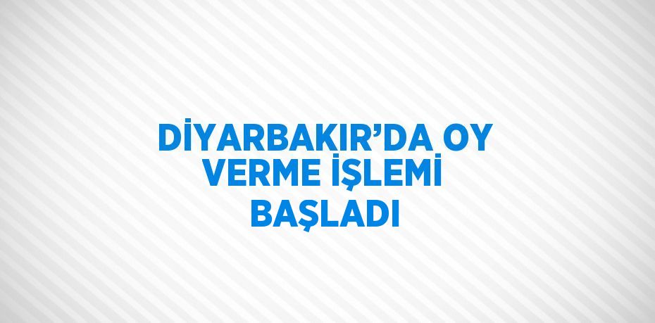 DİYARBAKIR’DA OY VERME İŞLEMİ BAŞLADI