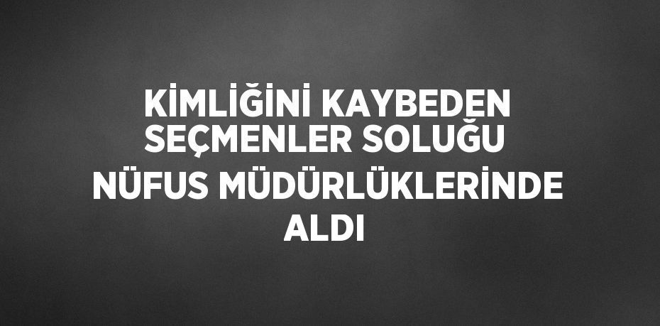 KİMLİĞİNİ KAYBEDEN SEÇMENLER SOLUĞU NÜFUS MÜDÜRLÜKLERİNDE ALDI