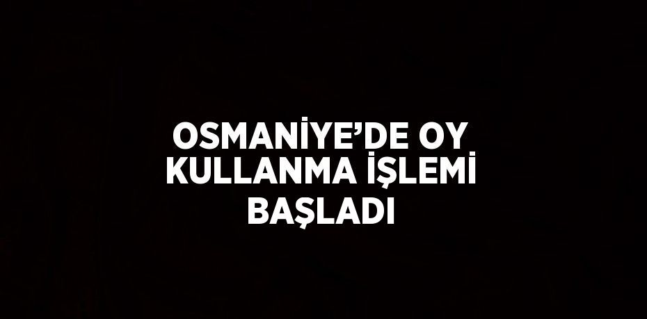 OSMANİYE’DE OY KULLANMA İŞLEMİ BAŞLADI