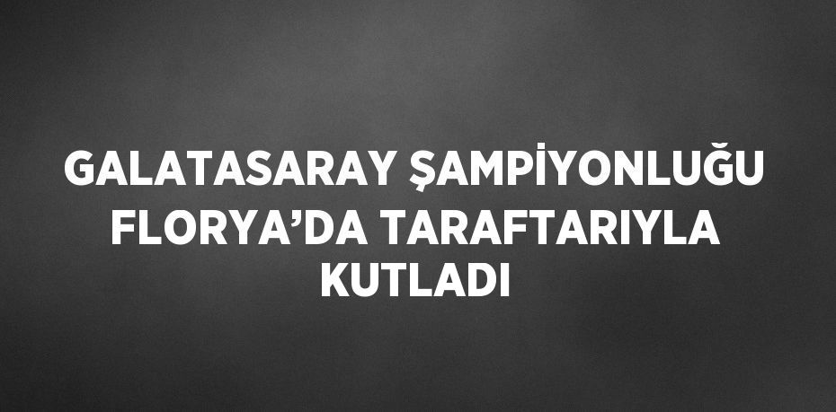 GALATASARAY ŞAMPİYONLUĞU FLORYA’DA TARAFTARIYLA KUTLADI